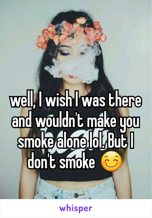 well, I wish I was there and wouldn't make you smoke alone lol. But I don't smoke 😊