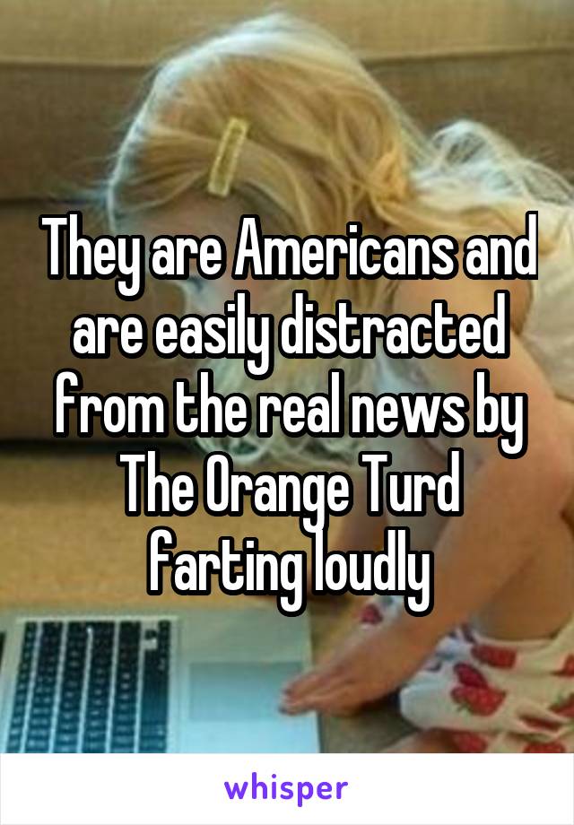 They are Americans and are easily distracted from the real news by The Orange Turd farting loudly