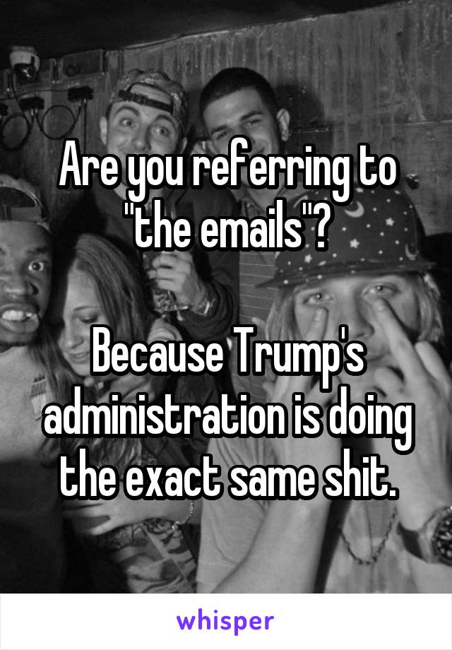 Are you referring to "the emails"?

Because Trump's administration is doing the exact same shit.