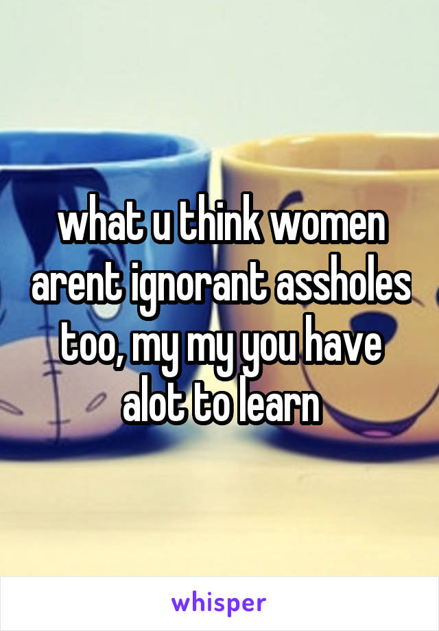 what u think women arent ignorant assholes too, my my you have alot to learn