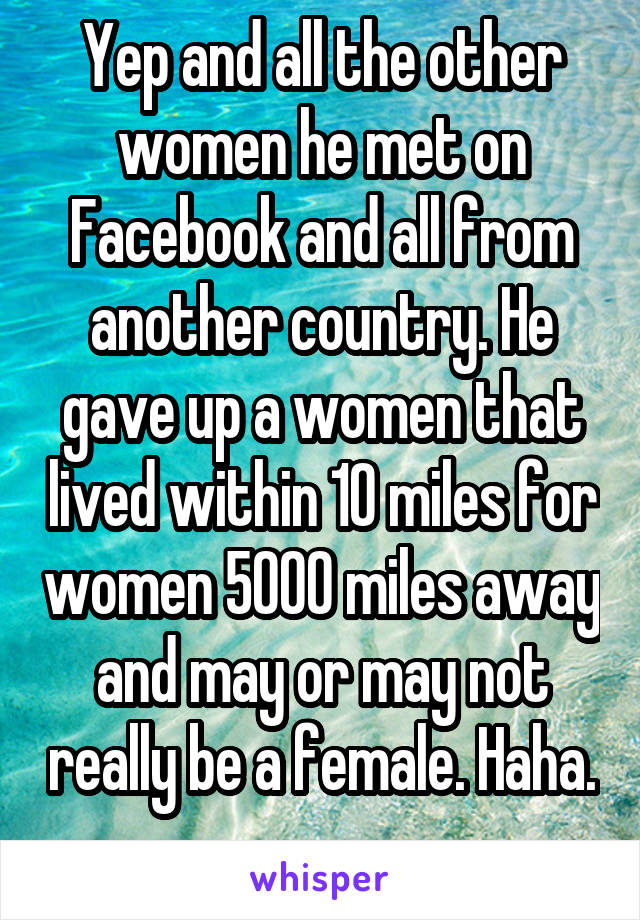 Yep and all the other women he met on Facebook and all from another country. He gave up a women that lived within 10 miles for women 5000 miles away and may or may not really be a female. Haha. 