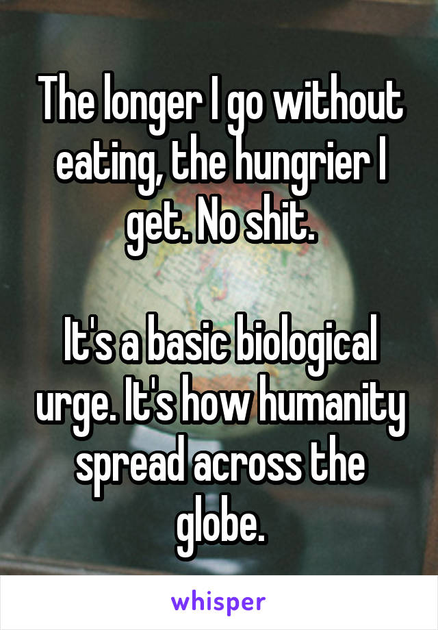 The longer I go without eating, the hungrier I get. No shit.

It's a basic biological urge. It's how humanity spread across the globe.