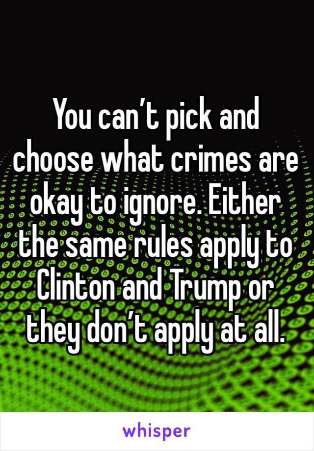 You can’t pick and choose what crimes are okay to ignore. Either the same rules apply to Clinton and Trump or they don’t apply at all.