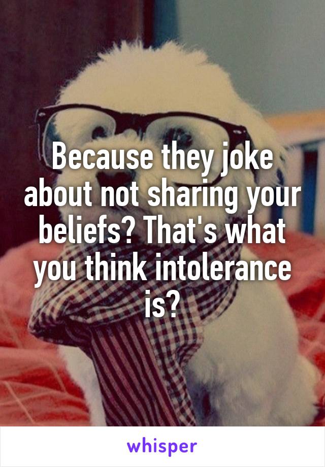 Because they joke about not sharing your beliefs? That's what you think intolerance is?