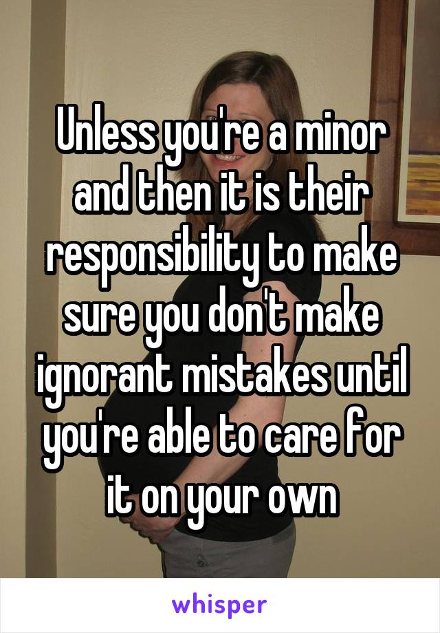 Unless you're a minor and then it is their responsibility to make sure you don't make ignorant mistakes until you're able to care for it on your own