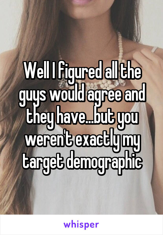 Well I figured all the guys would agree and they have...but you weren't exactly my target demographic