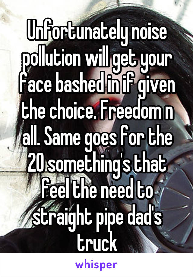 Unfortunately noise pollution will get your face bashed in if given the choice. Freedom n all. Same goes for the 20 something's that feel the need to straight pipe dad's truck