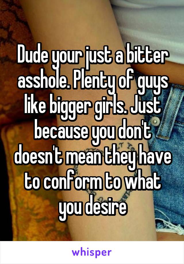 Dude your just a bitter asshole. Plenty of guys like bigger girls. Just because you don't doesn't mean they have to conform to what you desire