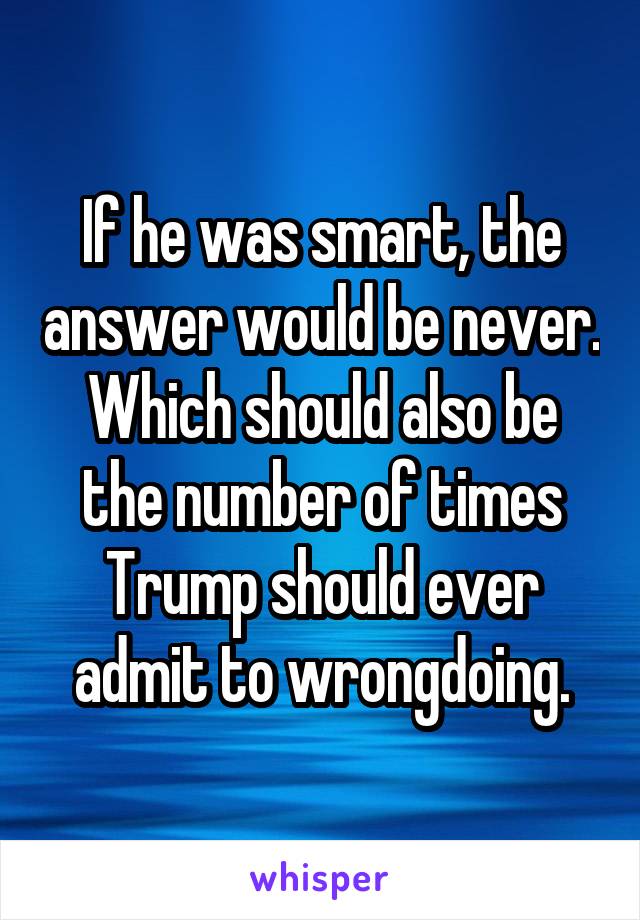 If he was smart, the answer would be never. Which should also be the number of times Trump should ever admit to wrongdoing.