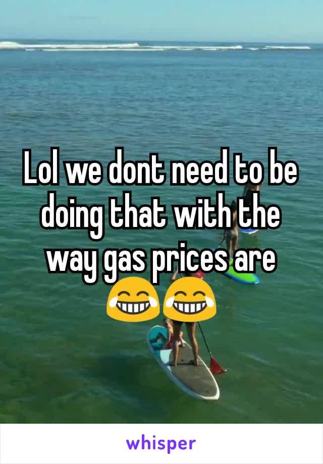 Lol we dont need to be doing that with the way gas prices are 😂😂