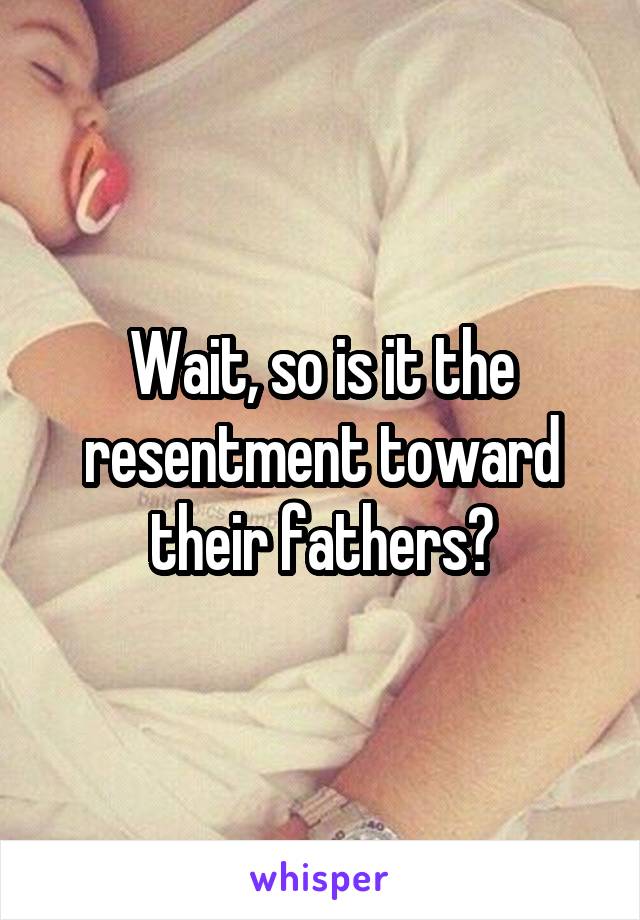 Wait, so is it the resentment toward their fathers?