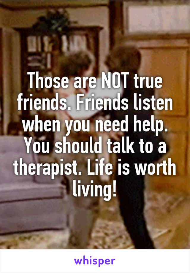 Those are NOT true friends. Friends listen when you need help.
You should talk to a therapist. Life is worth living!