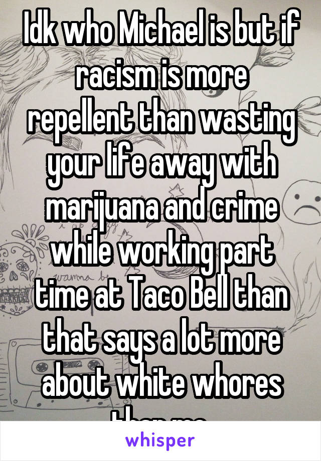 Idk who Michael is but if racism is more repellent than wasting your life away with marijuana and crime while working part time at Taco Bell than that says a lot more about white whores than me.