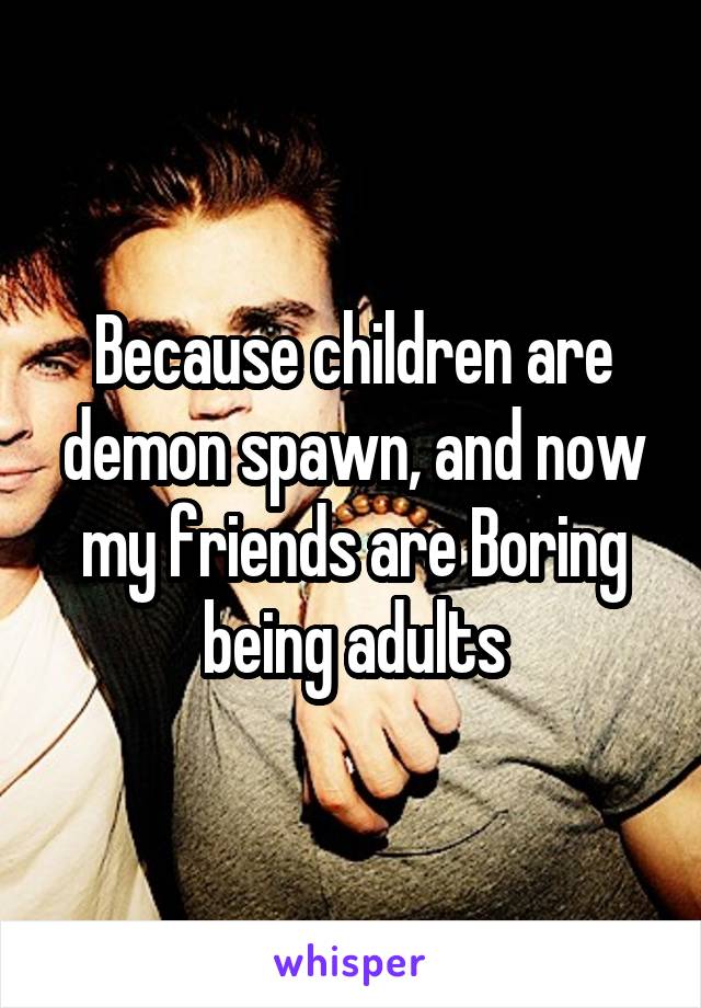 Because children are demon spawn, and now my friends are Boring being adults