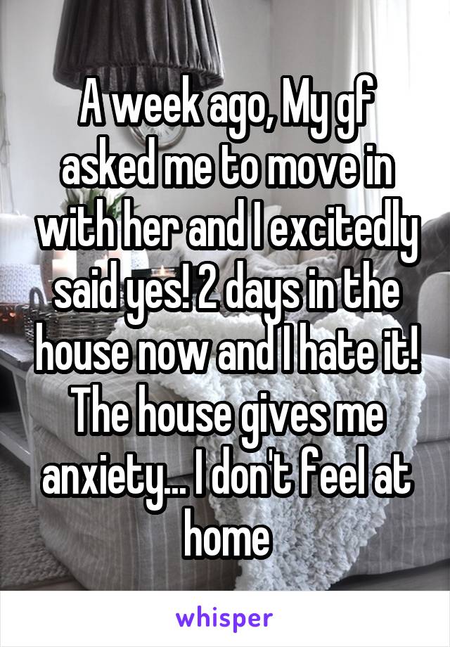 A week ago, My gf asked me to move in with her and I excitedly said yes! 2 days in the house now and I hate it! The house gives me anxiety... I don't feel at home