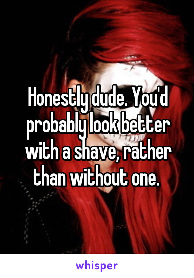 Honestly dude. You'd probably look better with a shave, rather than without one. 