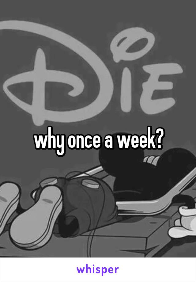 why once a week?