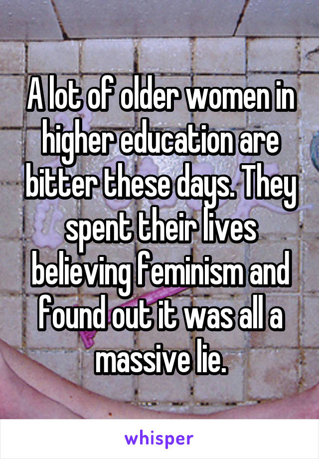 A lot of older women in higher education are bitter these days. They spent their lives believing feminism and found out it was all a massive lie.