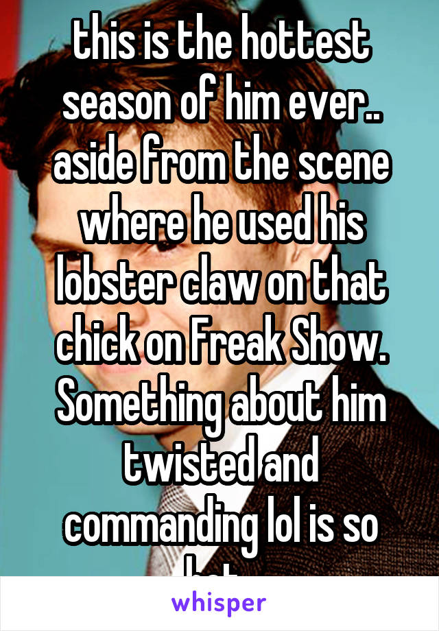 this is the hottest season of him ever.. aside from the scene where he used his lobster claw on that chick on Freak Show. Something about him twisted and commanding lol is so hot. 