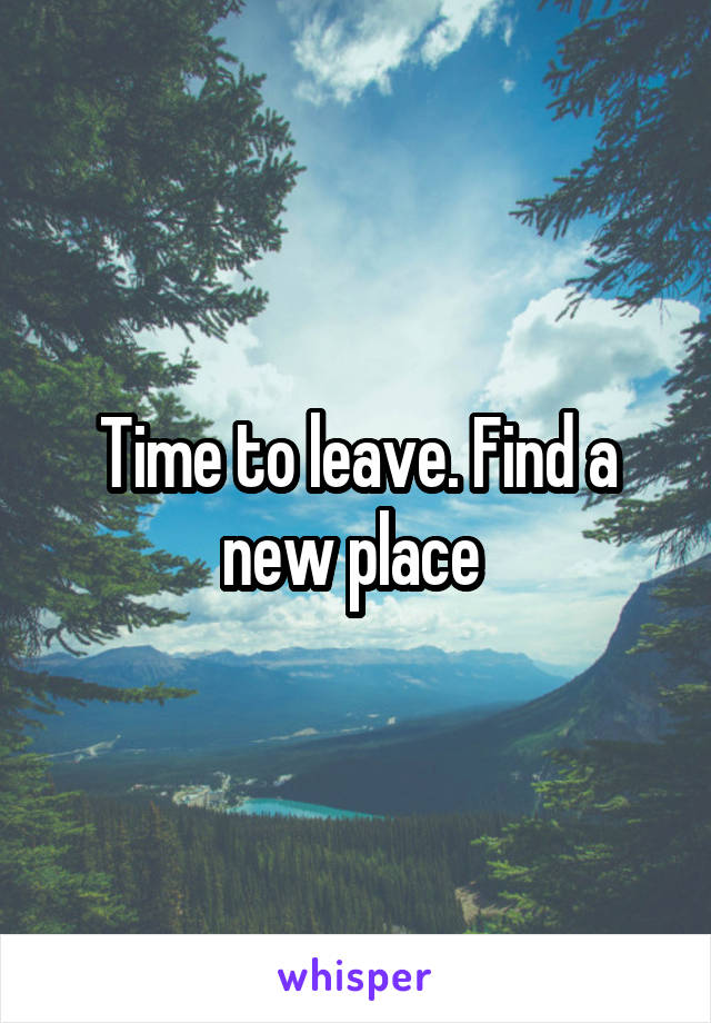 Time to leave. Find a new place 