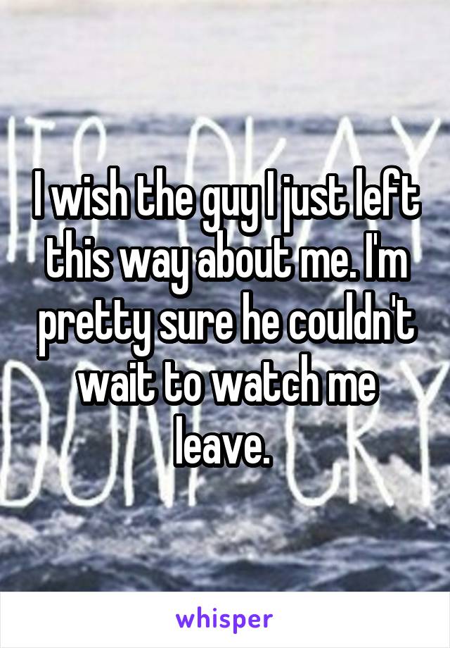 I wish the guy I just left this way about me. I'm pretty sure he couldn't wait to watch me leave. 