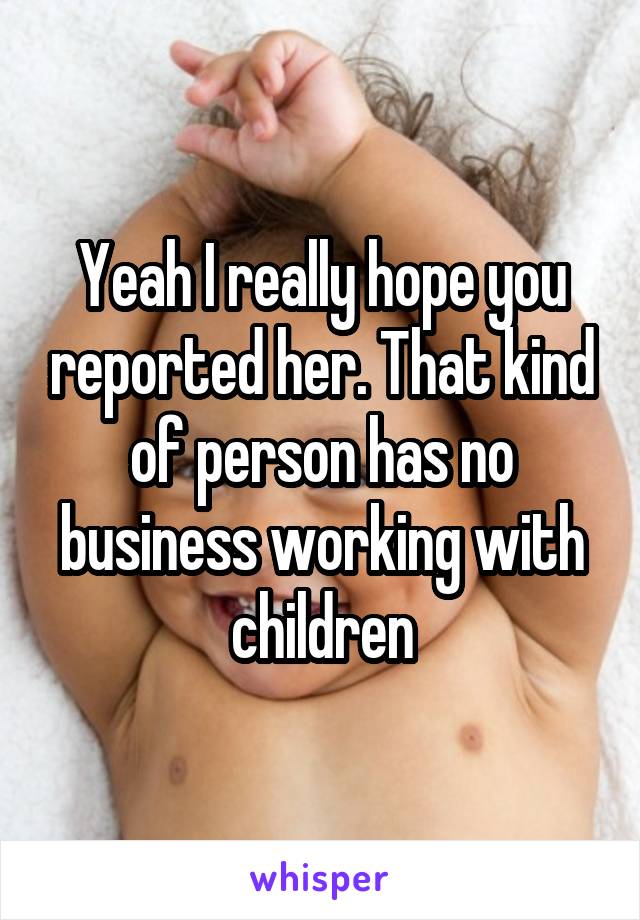 Yeah I really hope you reported her. That kind of person has no business working with children