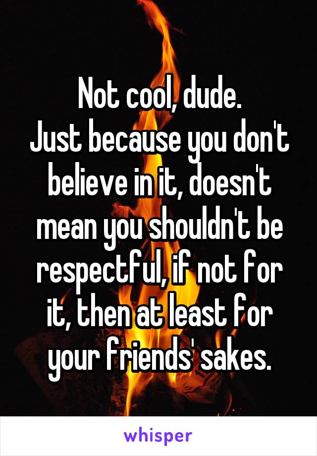 Not cool, dude.
Just because you don't believe in it, doesn't mean you shouldn't be respectful, if not for it, then at least for your friends' sakes.