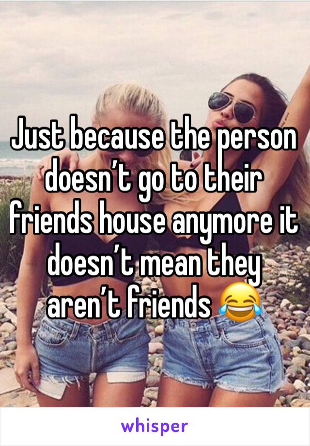 Just because the person doesn’t go to their friends house anymore it doesn’t mean they aren’t friends 😂 