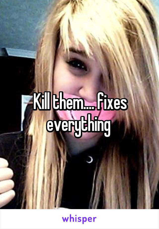 Kill them.... fixes everything 