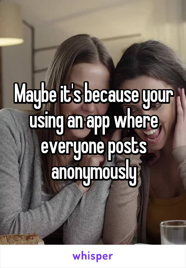 Maybe it's because your using an app where everyone posts anonymously