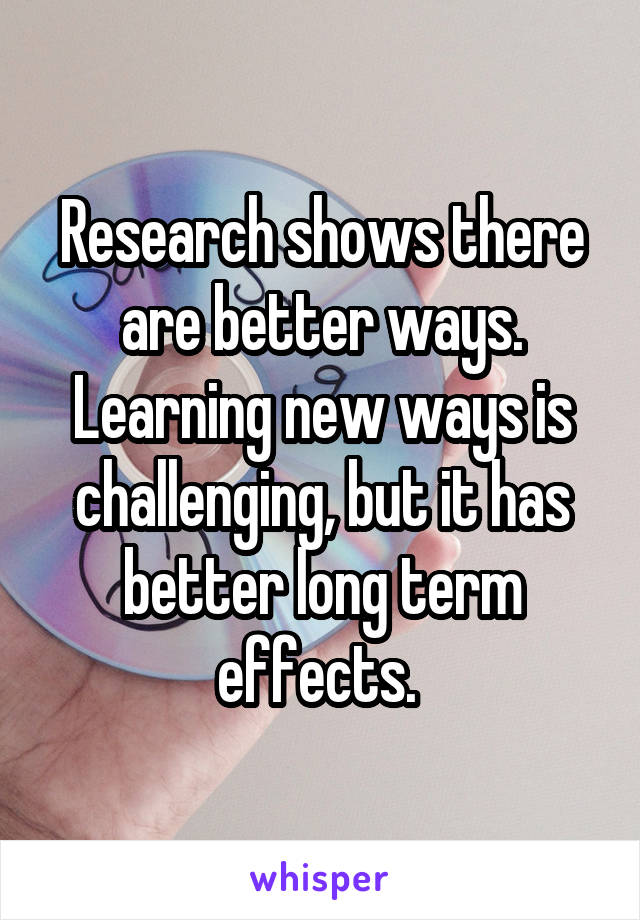 Research shows there are better ways. Learning new ways is challenging, but it has better long term effects. 