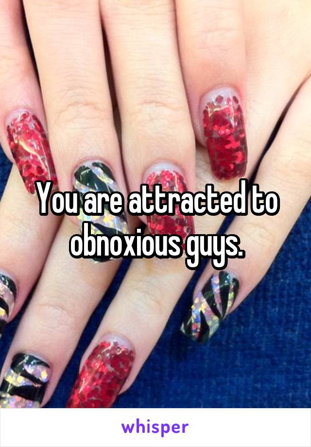 You are attracted to obnoxious guys.