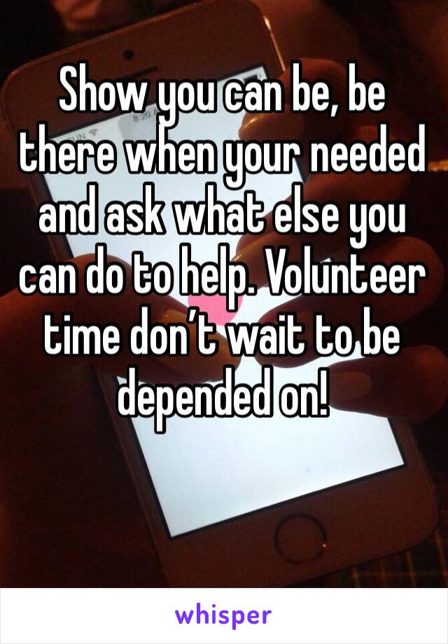 Show you can be, be there when your needed and ask what else you can do to help. Volunteer time don’t wait to be depended on! 