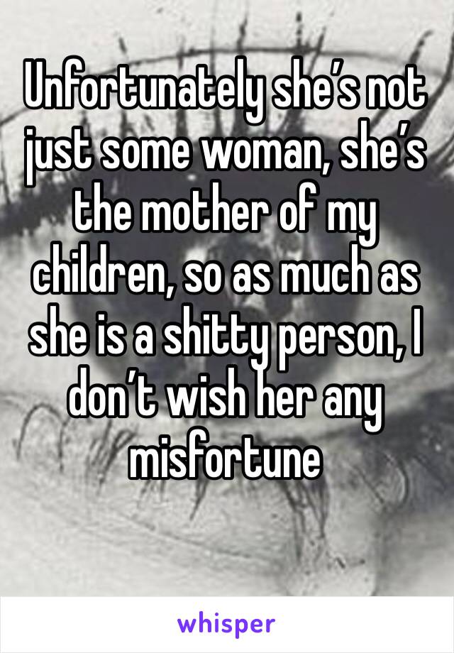 Unfortunately she’s not just some woman, she’s the mother of my children, so as much as she is a shitty person, I don’t wish her any misfortune 