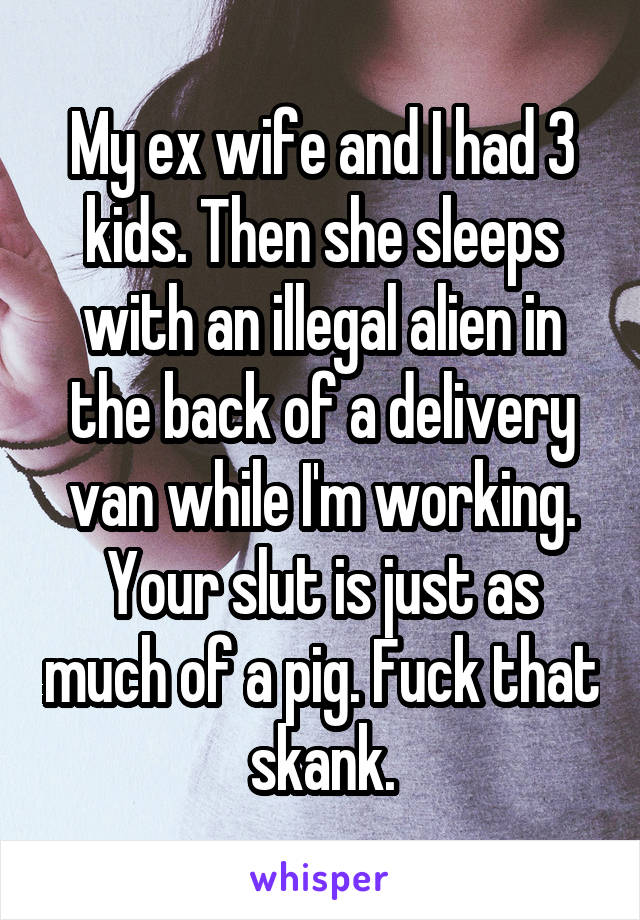 My ex wife and I had 3 kids. Then she sleeps with an illegal alien in the back of a delivery van while I'm working. Your slut is just as much of a pig. Fuck that skank.