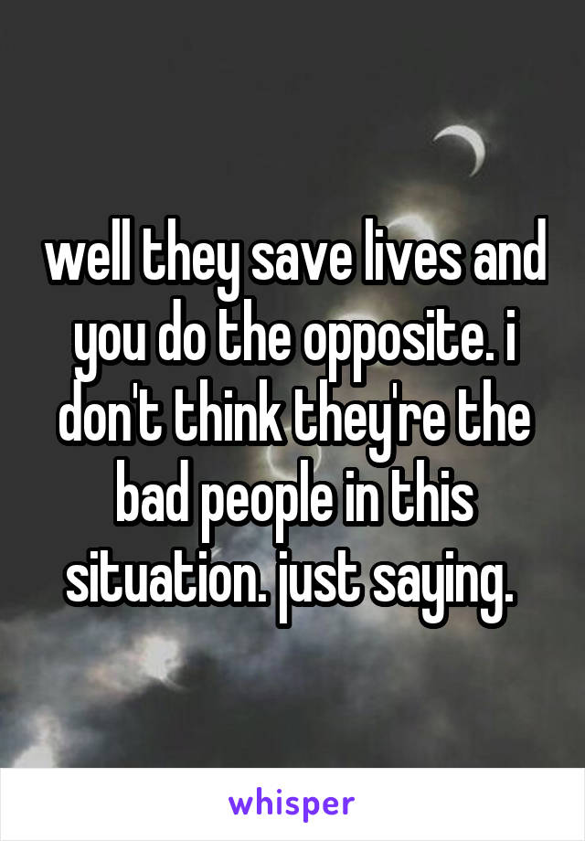 well they save lives and you do the opposite. i don't think they're the bad people in this situation. just saying. 
