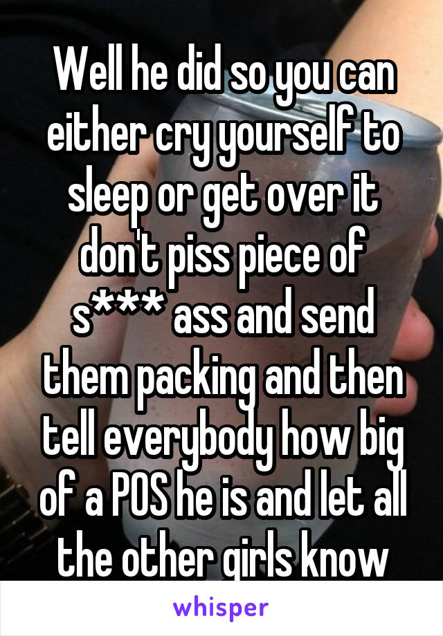 Well he did so you can either cry yourself to sleep or get over it don't piss piece of s*** ass and send them packing and then tell everybody how big of a POS he is and let all the other girls know