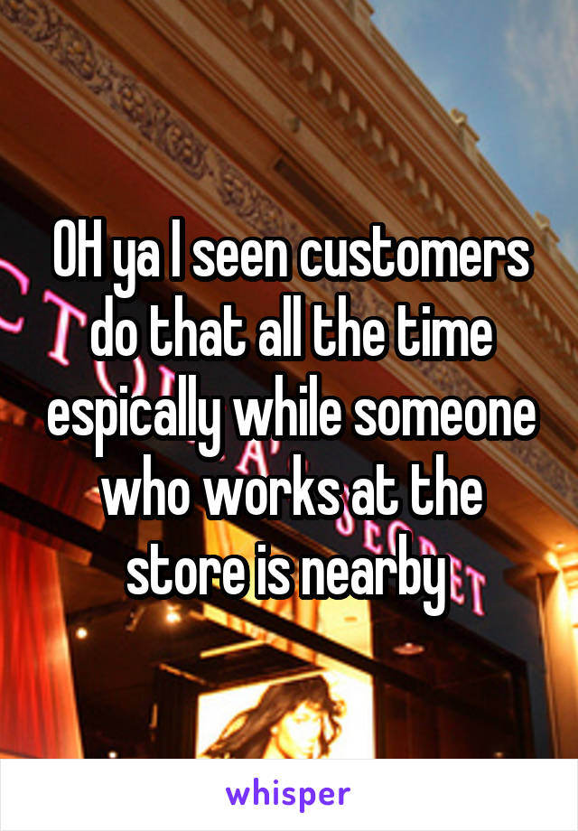 OH ya I seen customers do that all the time espically while someone who works at the store is nearby 