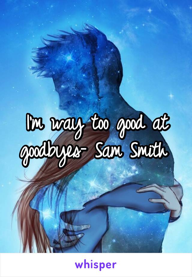 I'm way too good at goodbyes- Sam Smith 