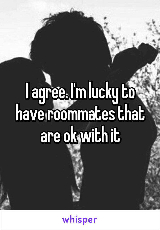 I agree. I'm lucky to have roommates that are ok with it