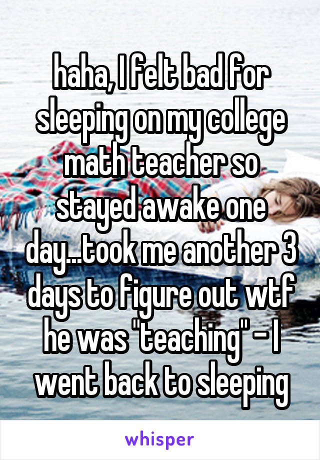 haha, I felt bad for sleeping on my college math teacher so stayed awake one day...took me another 3 days to figure out wtf he was "teaching" - I went back to sleeping