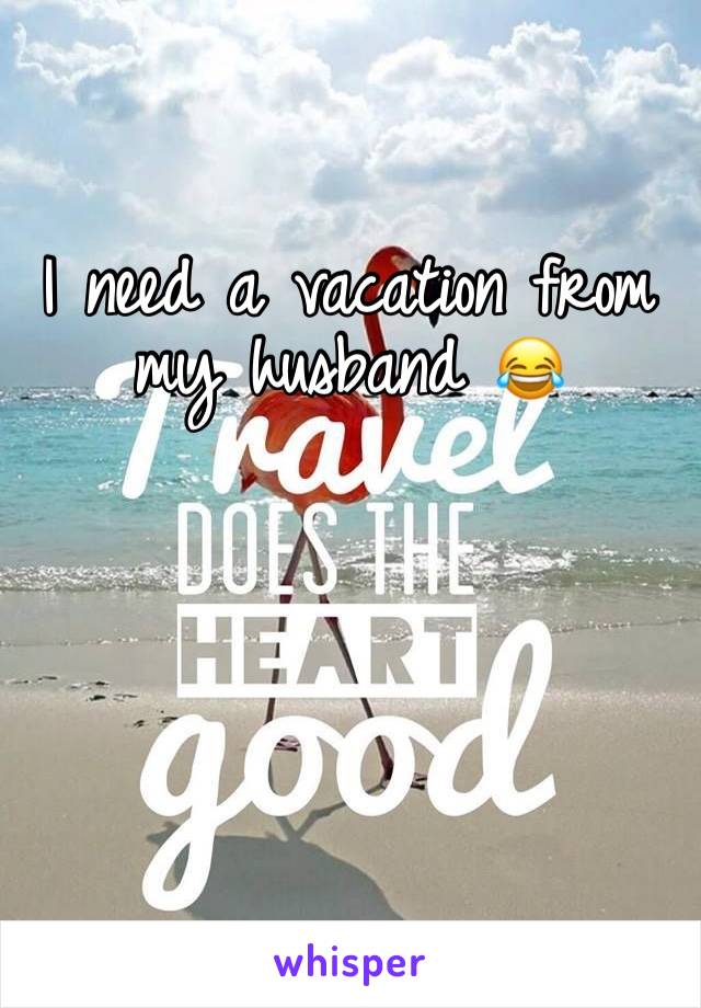 I need a vacation from my husband 😂