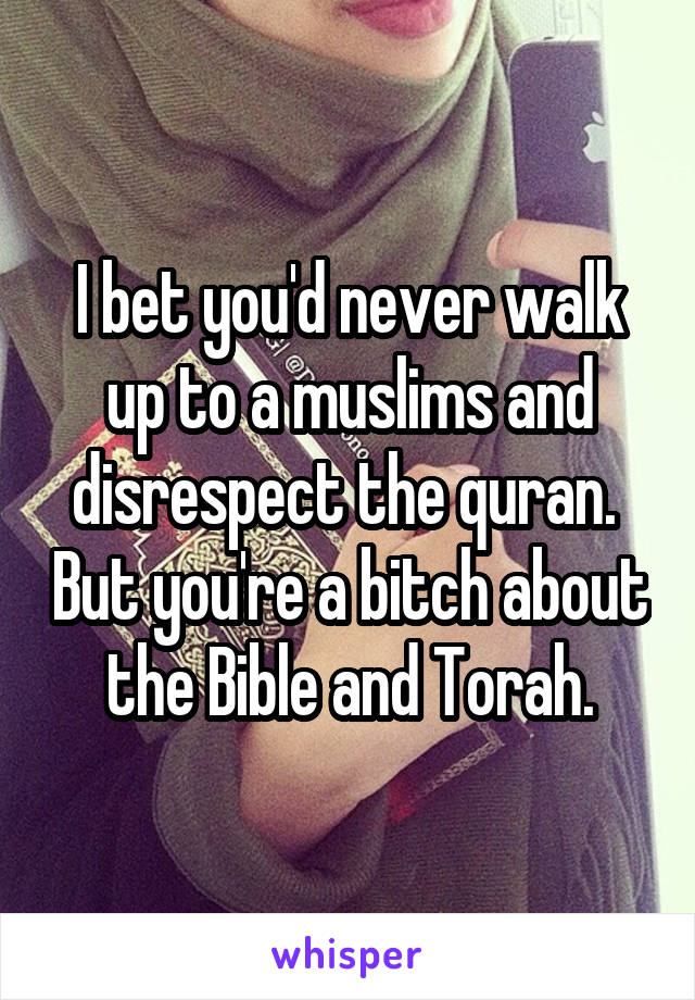 I bet you'd never walk up to a muslims and disrespect the quran.  But you're a bitch about the Bible and Torah.