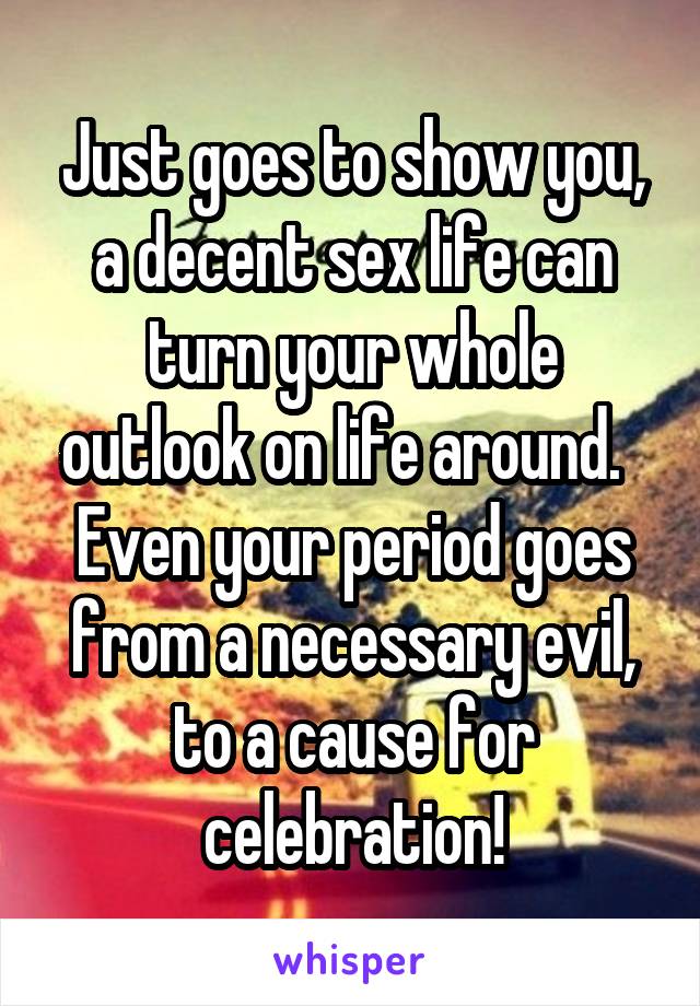 Just goes to show you, a decent sex life can turn your whole outlook on life around.   Even your period goes from a necessary evil, to a cause for celebration!