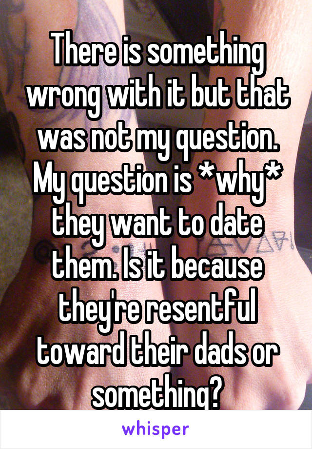 There is something wrong with it but that was not my question. My question is *why* they want to date them. Is it because they're resentful toward their dads or something?