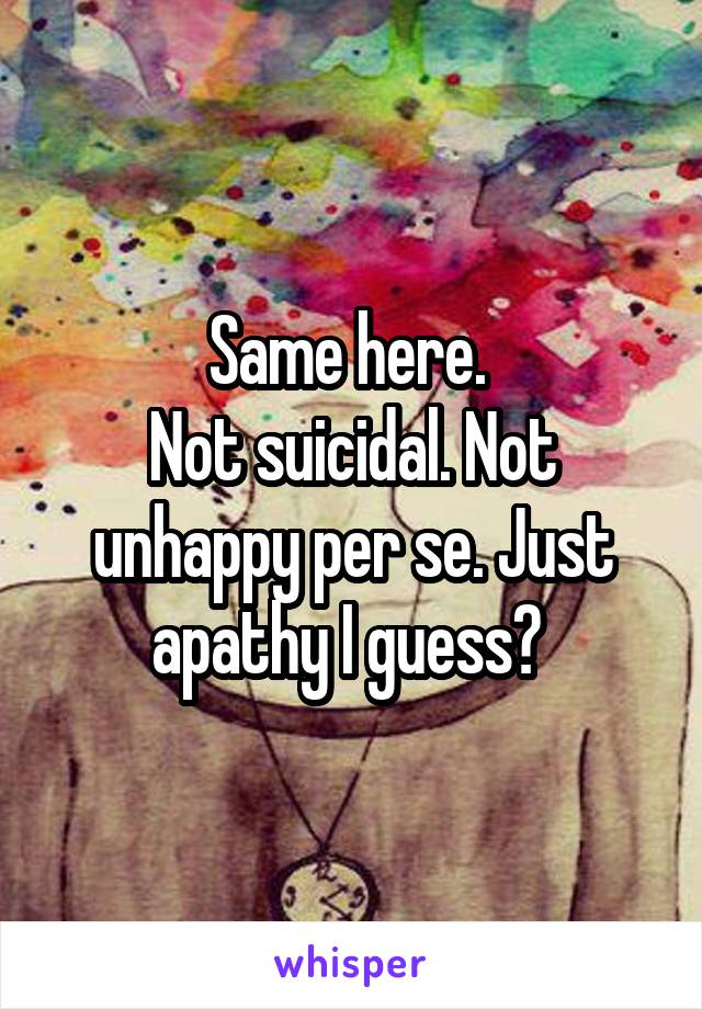Same here. 
Not suicidal. Not unhappy per se. Just apathy I guess? 