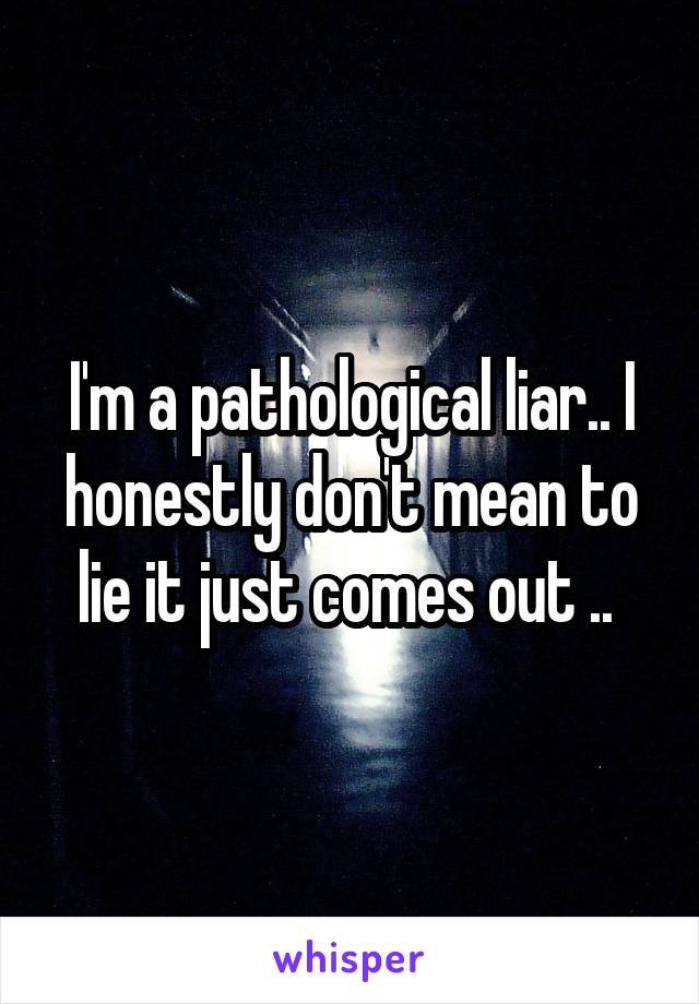 I'm a pathological liar.. I honestly don't mean to lie it just comes out .. 