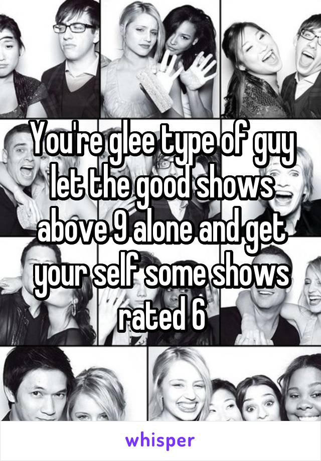 You're glee type of guy let the good shows above 9 alone and get your self some shows rated 6