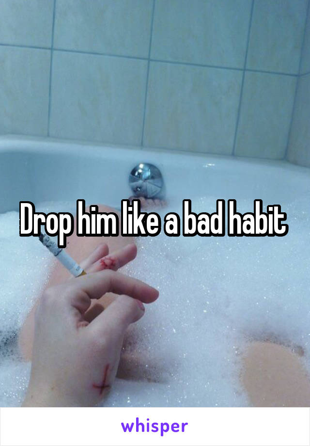 Drop him like a bad habit 