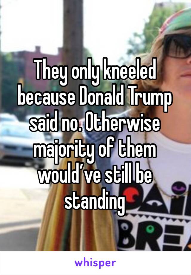 They only kneeled because Donald Trump said no. Otherwise majority of them would’ve still be standing 